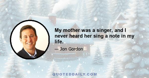 My mother was a singer, and I never heard her sing a note in my life.