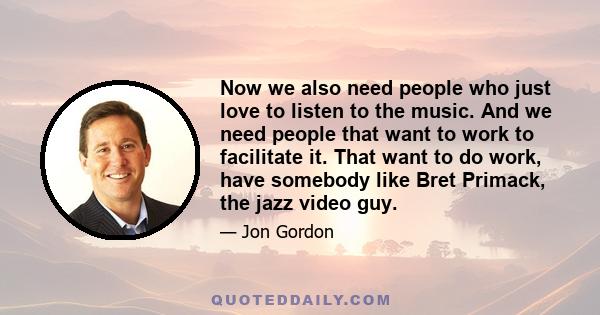 Now we also need people who just love to listen to the music. And we need people that want to work to facilitate it. That want to do work, have somebody like Bret Primack, the jazz video guy.