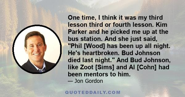 One time, I think it was my third lesson third or fourth lesson. Kim Parker and he picked me up at the bus station. And she just said, Phil [Wood] has been up all night. He's heartbroken. Bud Johnson died last night.