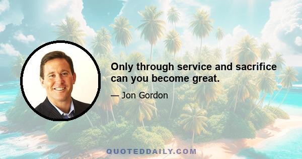 Only through service and sacrifice can you become great.