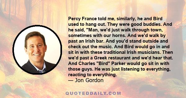 Percy France told me, similarly, he and Bird used to hang out. They were good buddies. And he said, Man, we'd just walk through town, sometimes with our horns. And we'd walk by past an Irish bar. And you'd stand outside 