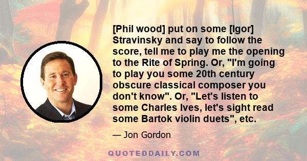 [Phil wood] put on some [Igor] Stravinsky and say to follow the score, tell me to play me the opening to the Rite of Spring. Or, I'm going to play you some 20th century obscure classical composer you don't know. Or,