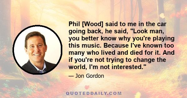 Phil [Wood] said to me in the car going back, he said, Look man, you better know why you're playing this music. Because I've known too many who lived and died for it. And if you're not trying to change the world, I'm