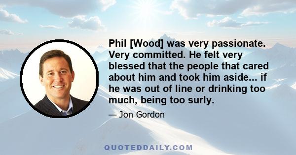 Phil [Wood] was very passionate. Very committed. He felt very blessed that the people that cared about him and took him aside... if he was out of line or drinking too much, being too surly.