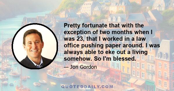 Pretty fortunate that with the exception of two months when I was 23, that I worked in a law office pushing paper around. I was always able to eke out a living somehow. So I'm blessed.