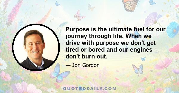 Purpose is the ultimate fuel for our journey through life. When we drive with purpose we don't get tired or bored and our engines don't burn out.