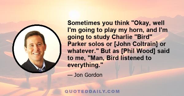 Sometimes you think Okay, well I'm going to play my horn, and I'm going to study Charlie Bird Parker solos or [John Coltrain] or whatever. But as [Phil Wood] said to me, Man, Bird listened to everything.