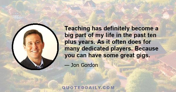 Teaching has definitely become a big part of my life in the past ten plus years. As it often does for many dedicated players. Because you can have some great gigs.