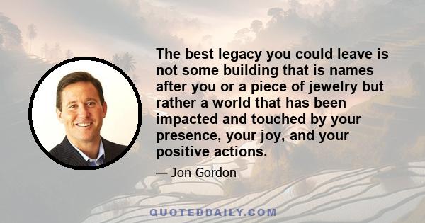 The best legacy you could leave is not some building that is names after you or a piece of jewelry but rather a world that has been impacted and touched by your presence, your joy, and your positive actions.