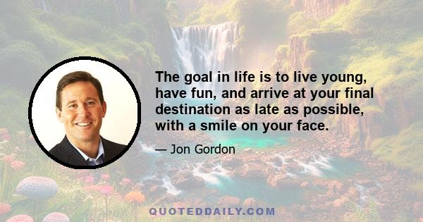 The goal in life is to live young, have fun, and arrive at your final destination as late as possible, with a smile on your face.