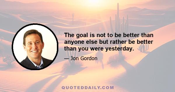 The goal is not to be better than anyone else but rather be better than you were yesterday.