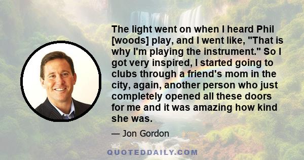 The light went on when I heard Phil [woods] play, and I went like, That is why I'm playing the instrument. So I got very inspired, I started going to clubs through a friend's mom in the city, again, another person who