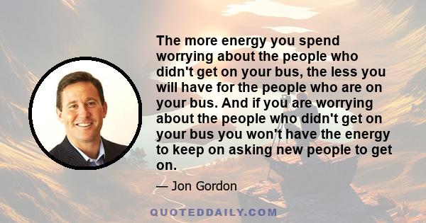 The more energy you spend worrying about the people who didn't get on your bus, the less you will have for the people who are on your bus. And if you are worrying about the people who didn't get on your bus you won't