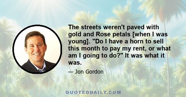 The streets weren't paved with gold and Rose petals [when I was young]. Do I have a horn to sell this month to pay my rent, or what am I going to do? It was what it was.