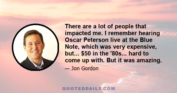 There are a lot of people that impacted me. I remember hearing Oscar Peterson live at the Blue Note, which was very expensive, but... $50 in the '80s... hard to come up with. But it was amazing.