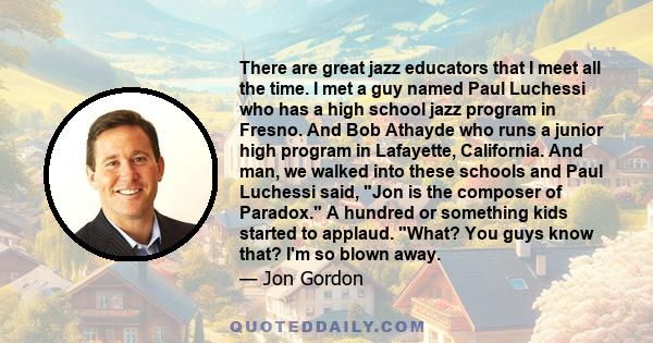 There are great jazz educators that I meet all the time. I met a guy named Paul Luchessi who has a high school jazz program in Fresno. And Bob Athayde who runs a junior high program in Lafayette, California. And man, we 