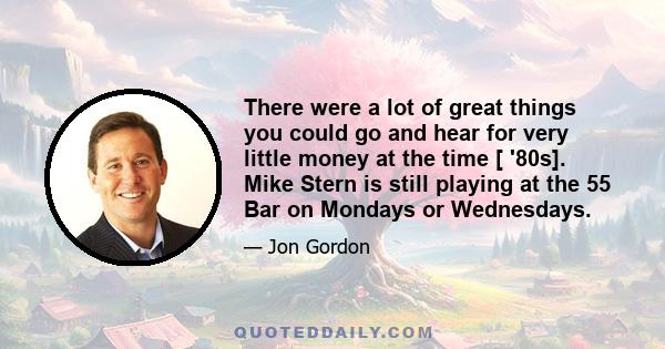 There were a lot of great things you could go and hear for very little money at the time [ '80s]. Mike Stern is still playing at the 55 Bar on Mondays or Wednesdays.