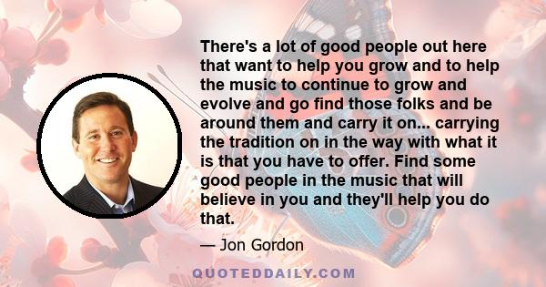 There's a lot of good people out here that want to help you grow and to help the music to continue to grow and evolve and go find those folks and be around them and carry it on... carrying the tradition on in the way