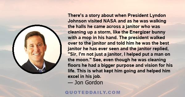 There's a story about when President Lyndon Johnson visited NASA and as he was walking the halls he came across a janitor who was cleaning up a storm, like the Energizer bunny with a mop in his hand. The president