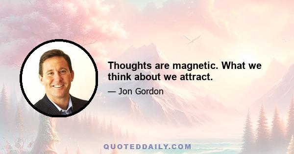 Thoughts are magnetic. What we think about we attract.