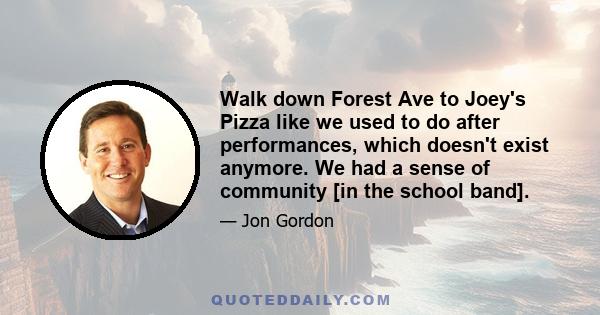 Walk down Forest Ave to Joey's Pizza like we used to do after performances, which doesn't exist anymore. We had a sense of community [in the school band].