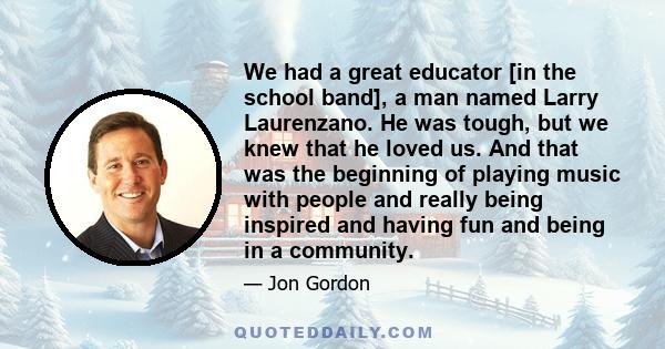 We had a great educator [in the school band], a man named Larry Laurenzano. He was tough, but we knew that he loved us. And that was the beginning of playing music with people and really being inspired and having fun