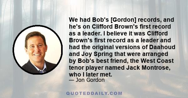 We had Bob's [Gordon] records, and he's on Clifford Brown's first record as a leader. I believe it was Clifford Brown's first record as a leader and had the original versions of Daahoud and Joy Spring that were arranged 