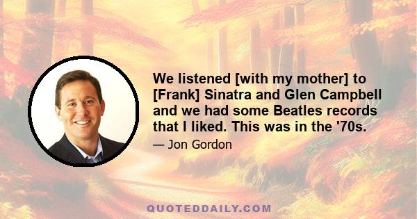 We listened [with my mother] to [Frank] Sinatra and Glen Campbell and we had some Beatles records that I liked. This was in the '70s.