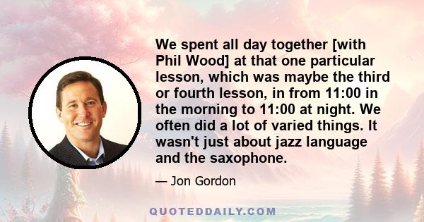 We spent all day together [with Phil Wood] at that one particular lesson, which was maybe the third or fourth lesson, in from 11:00 in the morning to 11:00 at night. We often did a lot of varied things. It wasn't just