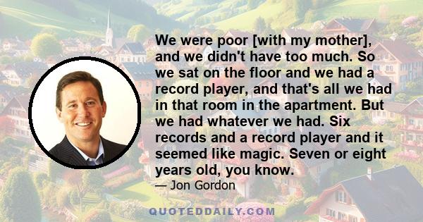 We were poor [with my mother], and we didn't have too much. So we sat on the floor and we had a record player, and that's all we had in that room in the apartment. But we had whatever we had. Six records and a record