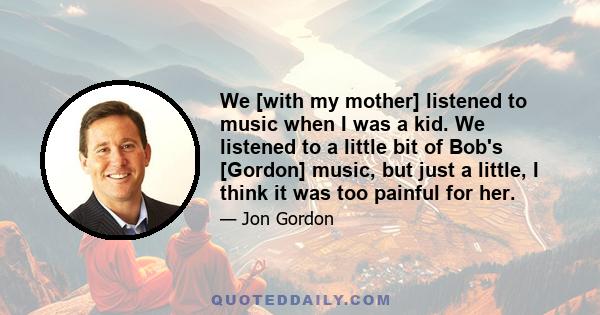 We [with my mother] listened to music when I was a kid. We listened to a little bit of Bob's [Gordon] music, but just a little, I think it was too painful for her.