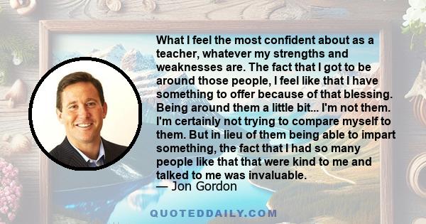 What I feel the most confident about as a teacher, whatever my strengths and weaknesses are. The fact that I got to be around those people, I feel like that I have something to offer because of that blessing. Being