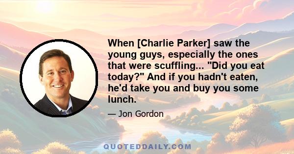 When [Charlie Parker] saw the young guys, especially the ones that were scuffling... Did you eat today? And if you hadn't eaten, he'd take you and buy you some lunch.