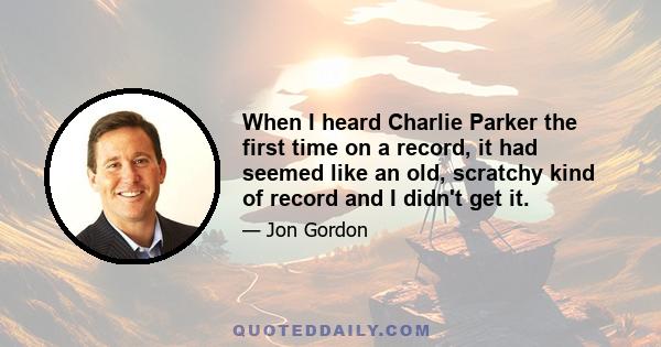 When I heard Charlie Parker the first time on a record, it had seemed like an old, scratchy kind of record and I didn't get it.