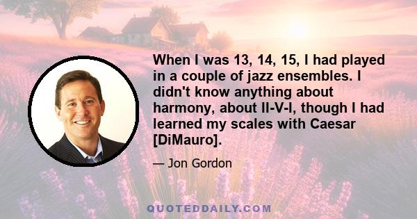 When I was 13, 14, 15, I had played in a couple of jazz ensembles. I didn't know anything about harmony, about II-V-I, though I had learned my scales with Caesar [DiMauro].