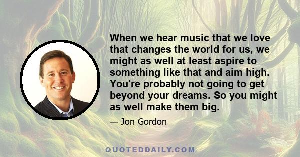 When we hear music that we love that changes the world for us, we might as well at least aspire to something like that and aim high. You're probably not going to get beyond your dreams. So you might as well make them