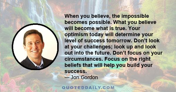 When you believe, the impossible becomes possible. What you believe will become what is true. Your optimism today will determine your level of success tomorrow. Don’t look at your challenges; look up and look out into