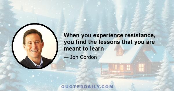 When you experience resistance, you find the lessons that you are meant to learn