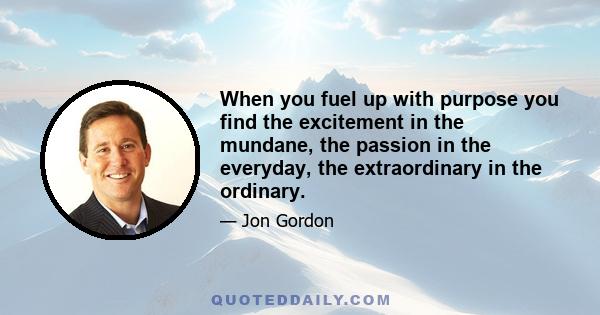 When you fuel up with purpose you find the excitement in the mundane, the passion in the everyday, the extraordinary in the ordinary.