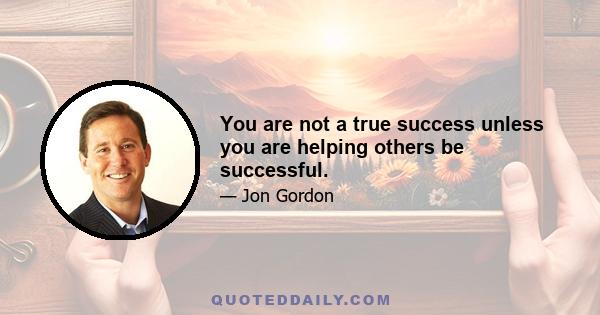 You are not a true success unless you are helping others be successful.