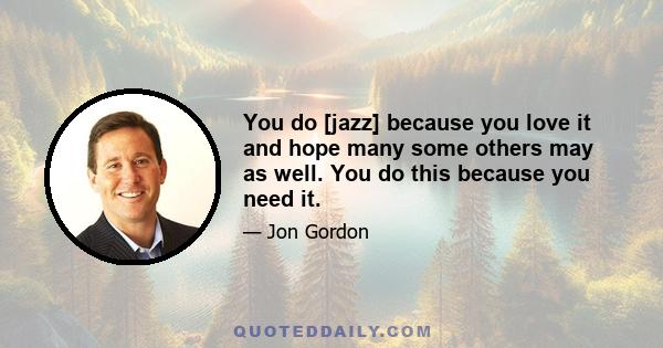 You do [jazz] because you love it and hope many some others may as well. You do this because you need it.