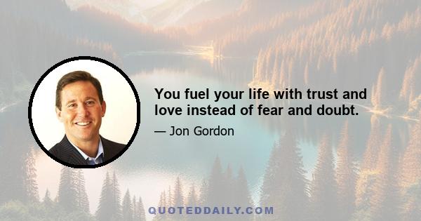 You fuel your life with trust and love instead of fear and doubt.