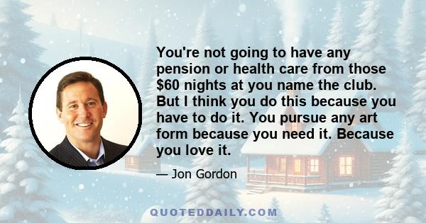 You're not going to have any pension or health care from those $60 nights at you name the club. But I think you do this because you have to do it. You pursue any art form because you need it. Because you love it.