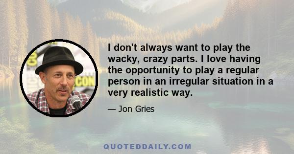 I don't always want to play the wacky, crazy parts. I love having the opportunity to play a regular person in an irregular situation in a very realistic way.