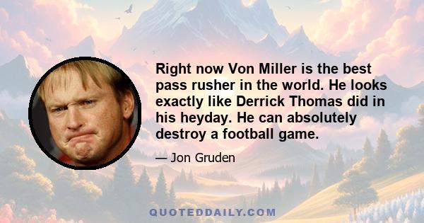 Right now Von Miller is the best pass rusher in the world. He looks exactly like Derrick Thomas did in his heyday. He can absolutely destroy a football game.