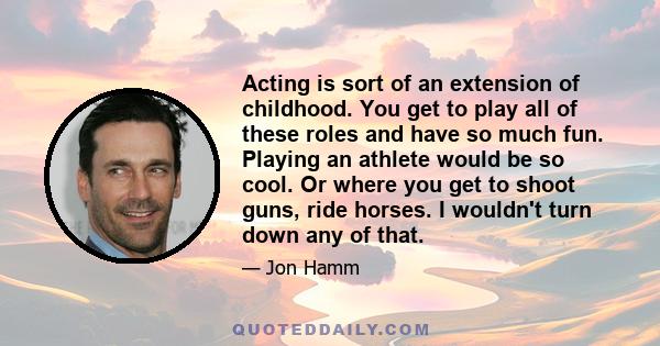 Acting is sort of an extension of childhood. You get to play all of these roles and have so much fun. Playing an athlete would be so cool. Or where you get to shoot guns, ride horses. I wouldn't turn down any of that.