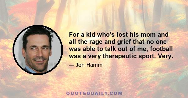 For a kid who's lost his mom and all the rage and grief that no one was able to talk out of me, football was a very therapeutic sport. Very.