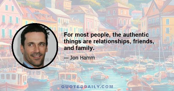 For most people, the authentic things are relationships, friends, and family.