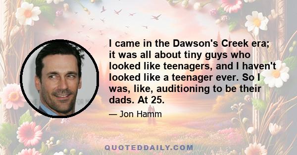 I came in the Dawson's Creek era; it was all about tiny guys who looked like teenagers, and I haven't looked like a teenager ever. So I was, like, auditioning to be their dads. At 25.