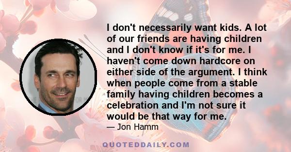 I don't necessarily want kids. A lot of our friends are having children and I don't know if it's for me. I haven't come down hardcore on either side of the argument. I think when people come from a stable family having